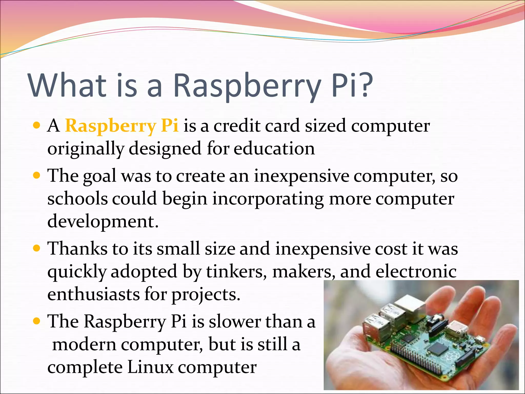 What is a Raspberry Pi?
 A Raspberry Pi is a credit card sized computer
originally designed for education
 The goal was to create an inexpensive computer, so
schools could begin incorporating more computer
development.
 Thanks to its small size and inexpensive cost it was
quickly adopted by tinkers, makers, and electronic
enthusiasts for projects.
 The Raspberry Pi is slower than a
modern computer, but is still a
complete Linux computer
 
