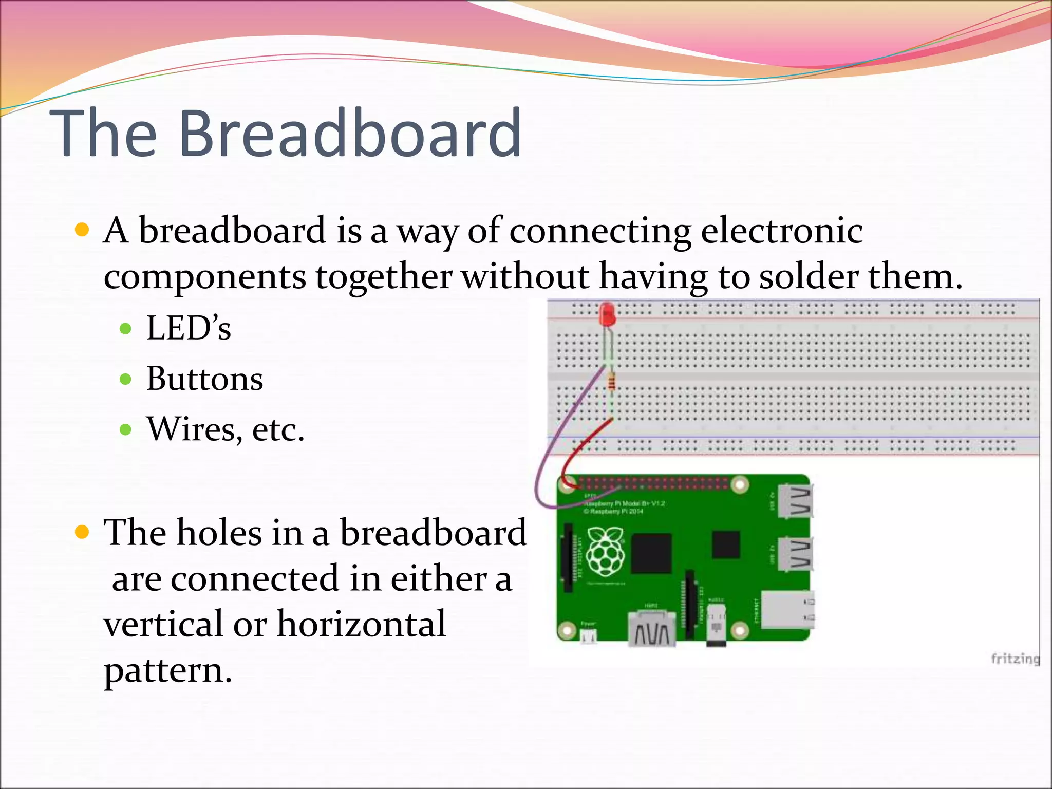 The Breadboard
 A breadboard is a way of connecting electronic
components together without having to solder them.
 LED’s
 Buttons
 Wires, etc.
 The holes in a breadboard
are connected in either a
vertical or horizontal
pattern.
 