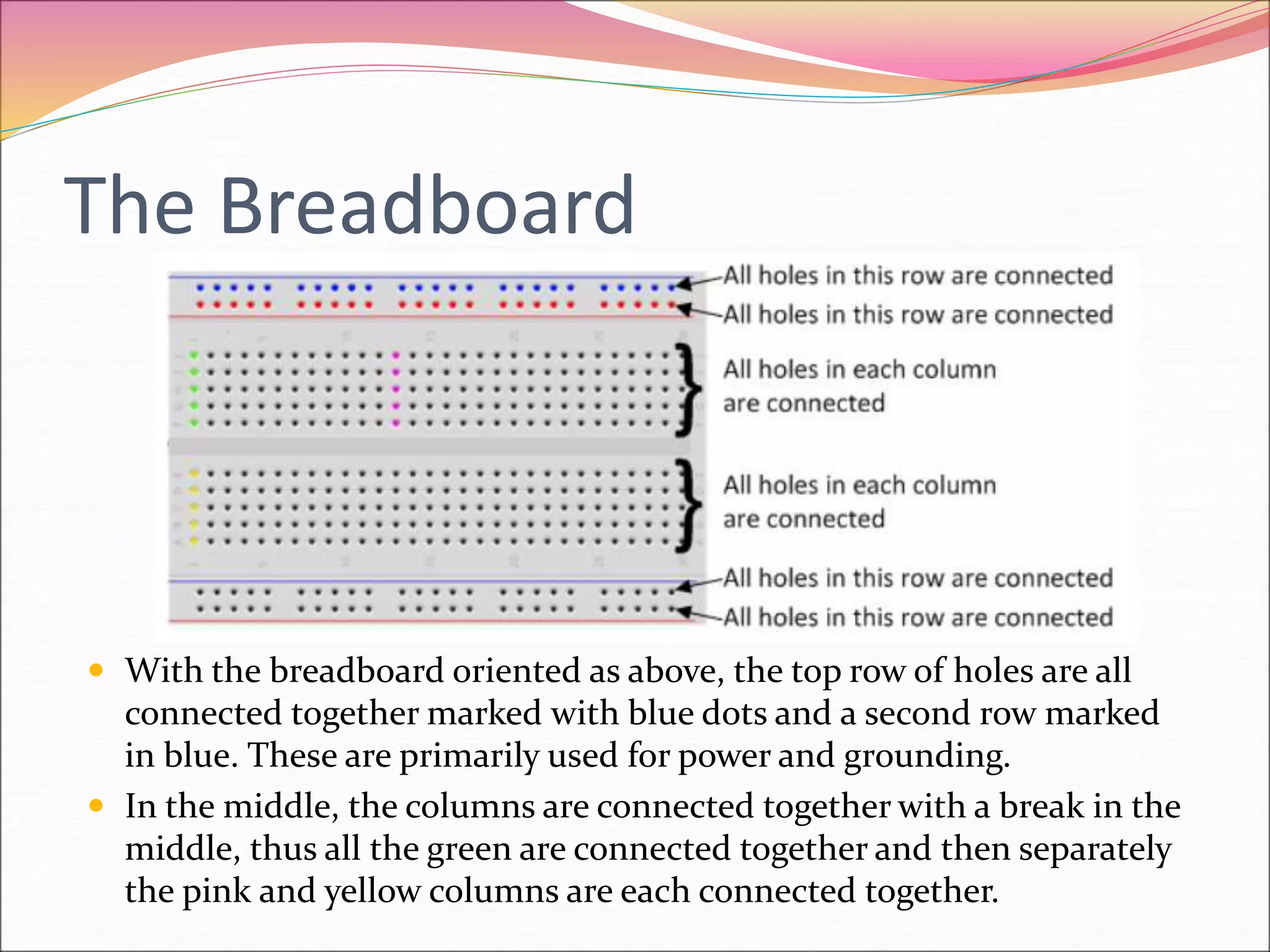 The Breadboard
 With the breadboard oriented as above, the top row of holes are all
connected together marked with blue dots and a second row marked
in blue. These are primarily used for power and grounding.
 In the middle, the columns are connected together with a break in the
middle, thus all the green are connected together and then separately
the pink and yellow columns are each connected together.
 