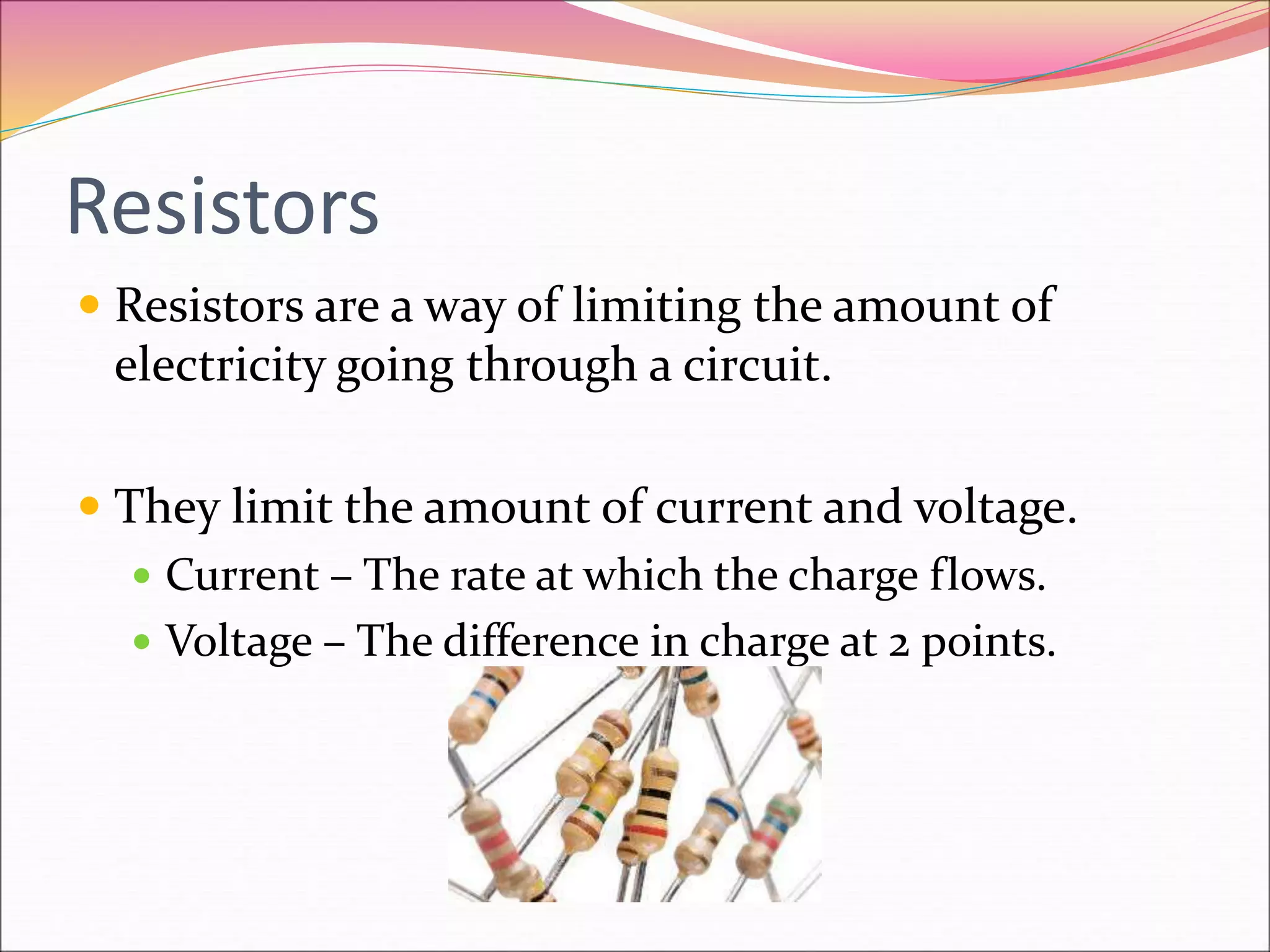 Resistors
 Resistors are a way of limiting the amount of
electricity going through a circuit.
 They limit the amount of current and voltage.
 Current – The rate at which the charge flows.
 Voltage – The difference in charge at 2 points.
 