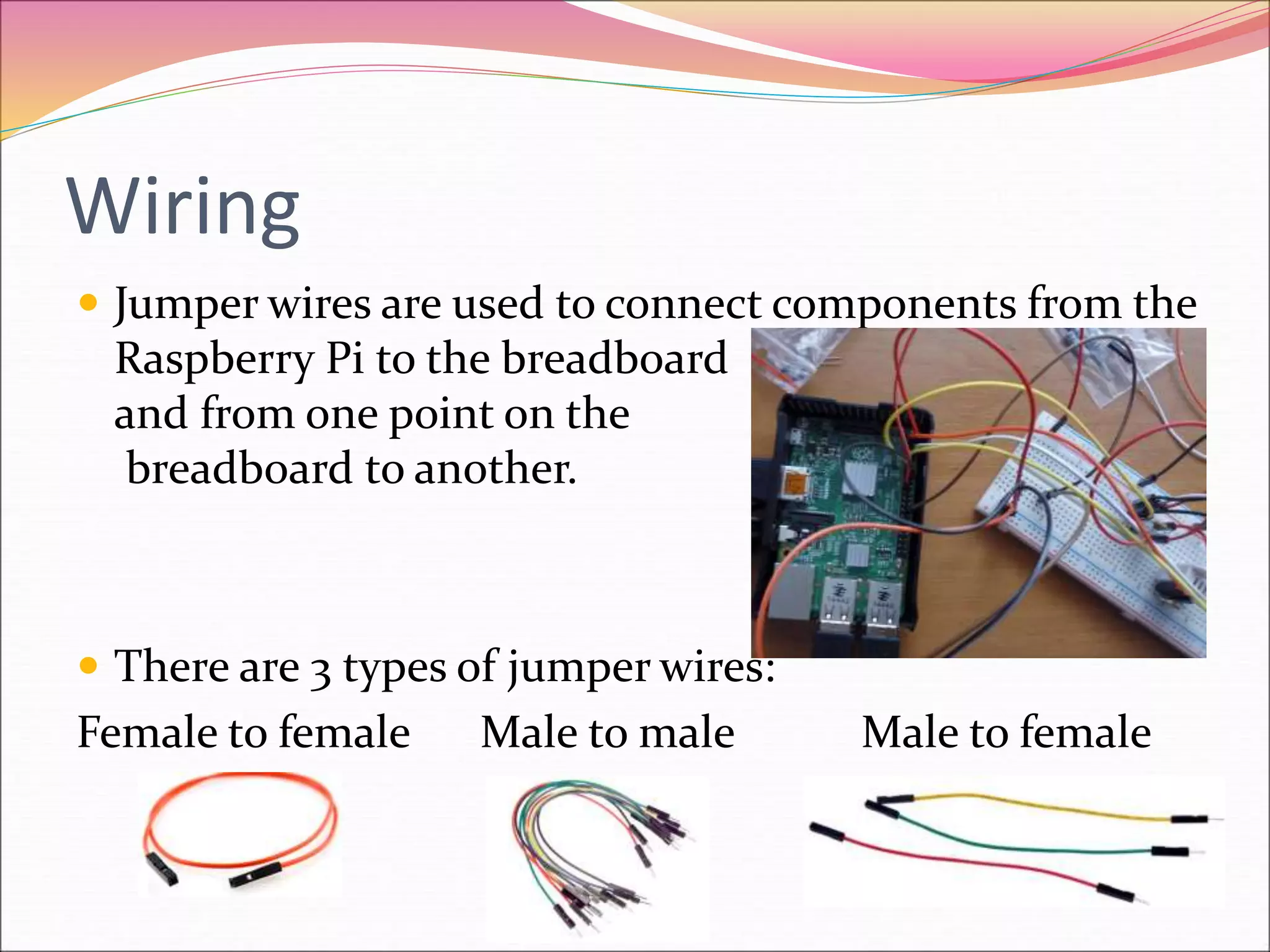 Wiring
 Jumper wires are used to connect components from the
Raspberry Pi to the breadboard
and from one point on the
breadboard to another.
 There are 3 types of jumper wires:
Female to female Male to male Male to female
 