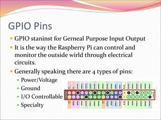 GPIO Pins
 GPIO staninst for Gerneal Purpose Input Output
 It is the way the Raspberry Pi can control and
monitor the outside wirld through electrical
circuits.
 Generally speaking there are 4 types of pins:
 Power/Voltage
 Ground
 I/O Controllable
 Specialty
 