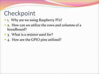 Checkpoint
 1. Why are we using Raspberry Pi’s?
 2. How can we utilize the rows and columns of a
breadboard?
 3. What is a resistor used for?
 4. How are the GPIO pins utilized?
 