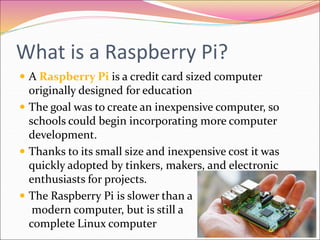 What is a Raspberry Pi?
 A Raspberry Pi is a credit card sized computer
originally designed for education
 The goal was to create an inexpensive computer, so
schools could begin incorporating more computer
development.
 Thanks to its small size and inexpensive cost it was
quickly adopted by tinkers, makers, and electronic
enthusiasts for projects.
 The Raspberry Pi is slower than a
modern computer, but is still a
complete Linux computer
 