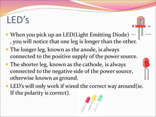 LED’s
 When you pick up an LED(Light Emitting Diode)
, you will notice that one leg is longer than the other.
 The longer leg, known as the anode, is always
connected to the positive supply of the power source.
 The shorter leg, known as the cathode, is always
connected to the negative side of the power source,
otherwise known as ground.
 LED’s will only work if wired the correct way around(ie.
If the polarity is correct).
 