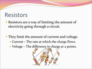 Resistors
 Resistors are a way of limiting the amount of
electricity going through a circuit.
 They limit the amount of current and voltage.
 Current – The rate at which the charge flows.
 Voltage – The difference in charge at 2 points.
 