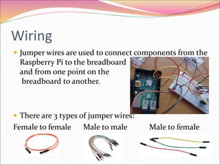 Wiring
 Jumper wires are used to connect components from the
Raspberry Pi to the breadboard
and from one point on the
breadboard to another.
 There are 3 types of jumper wires:
Female to female Male to male Male to female
 