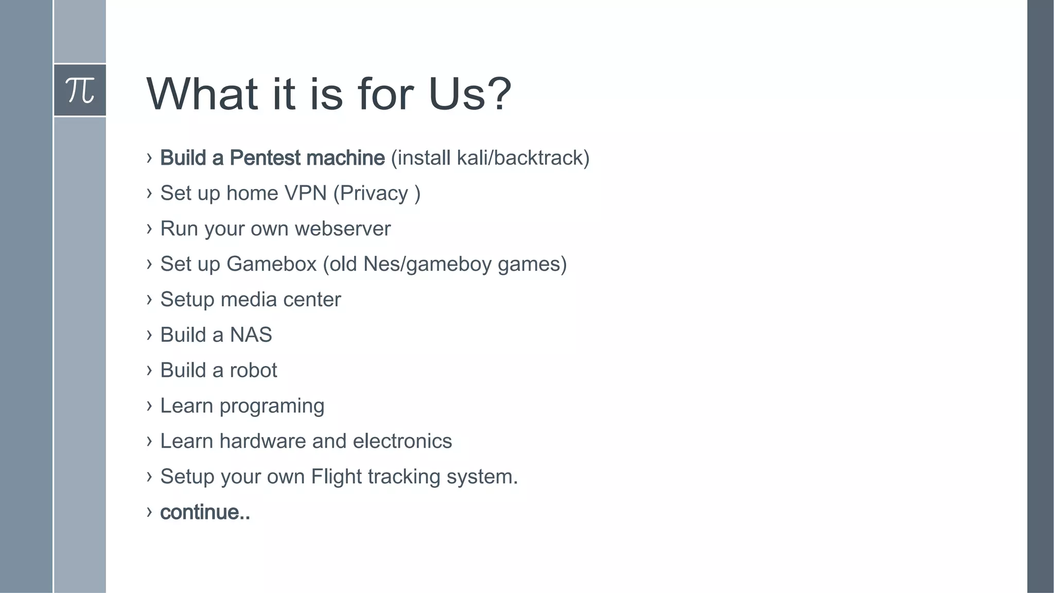 What it is for Us?
› Build a Pentest machine (install kali/backtrack)
› Set up home VPN (Privacy )
› Run your own webserver
› Set up Gamebox (old Nes/gameboy games)
› Setup media center
› Build a NAS
› Build a robot
› Learn programing
› Learn hardware and electronics
› Setup your own Flight tracking system.
› continue..
 