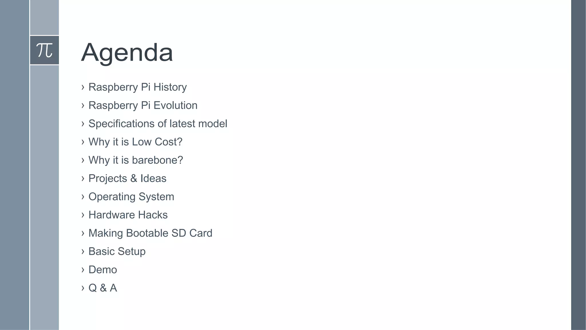 Agenda
› Raspberry Pi History
› Raspberry Pi Evolution
› Specifications of latest model
› Why it is Low Cost?
› Why it is barebone?
› Projects & Ideas
› Operating System
› Hardware Hacks
› Making Bootable SD Card
› Basic Setup
› Demo
› Q & A
 