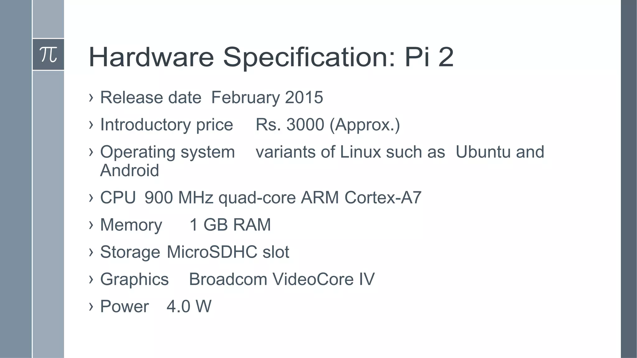 Hardware Specification: Pi 2
› Release date February 2015
› Introductory price Rs. 3000 (Approx.)
› Operating system variants of Linux such as Ubuntu and
Android
› CPU 900 MHz quad-core ARM Cortex-A7
› Memory 1 GB RAM
› Storage MicroSDHC slot
› Graphics Broadcom VideoCore IV
› Power 4.0 W
 