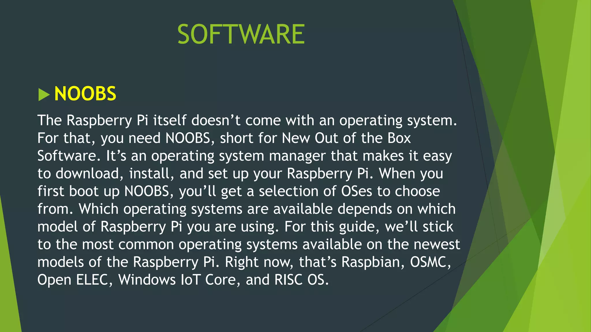 SOFTWARE
 NOOBS
The Raspberry Pi itself doesn’t come with an operating system.
For that, you need NOOBS, short for New Out of the Box
Software. It’s an operating system manager that makes it easy
to download, install, and set up your Raspberry Pi. When you
first boot up NOOBS, you’ll get a selection of OSes to choose
from. Which operating systems are available depends on which
model of Raspberry Pi you are using. For this guide, we’ll stick
to the most common operating systems available on the newest
models of the Raspberry Pi. Right now, that’s Raspbian, OSMC,
Open ELEC, Windows IoT Core, and RISC OS.
 