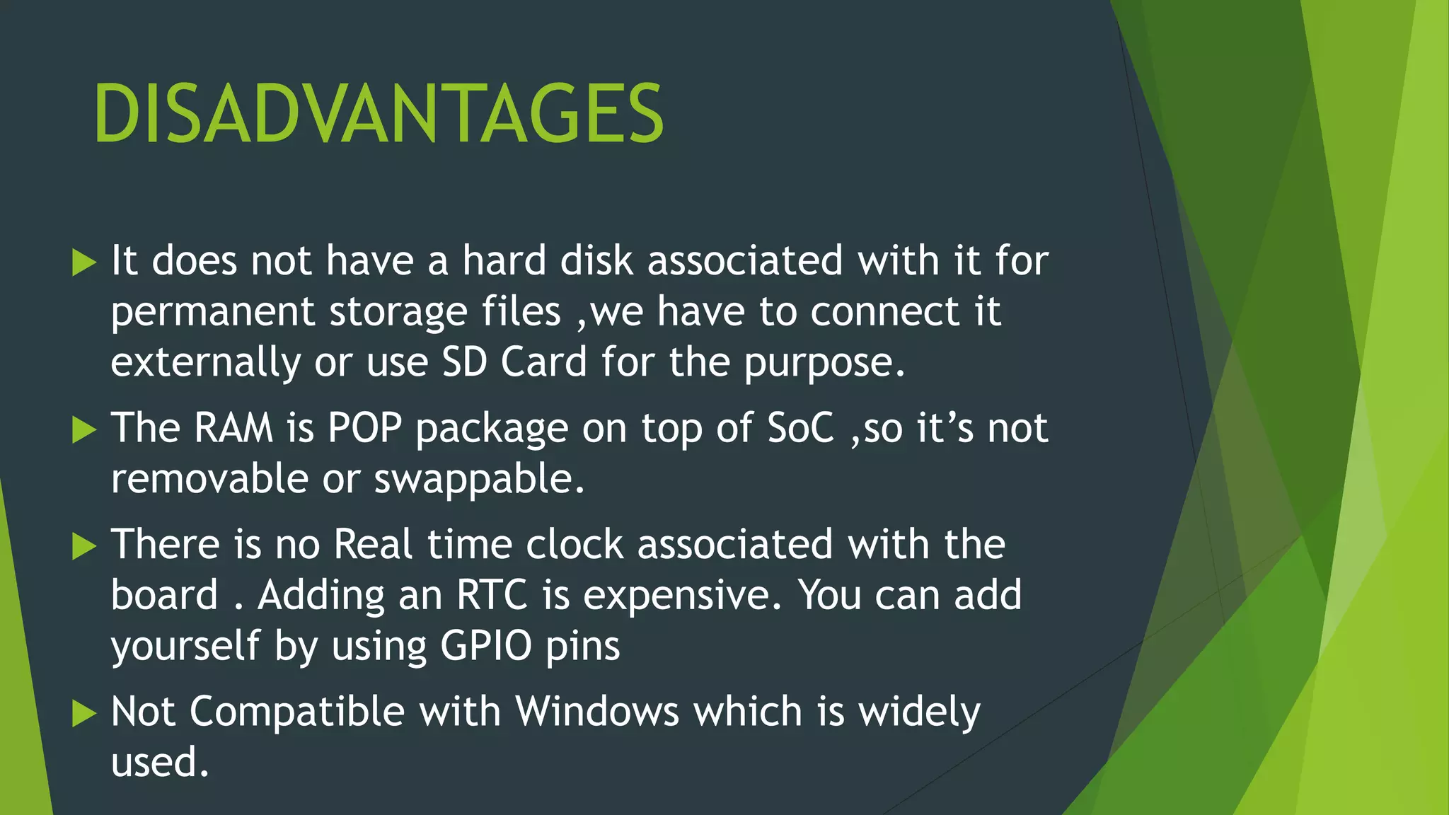 DISADVANTAGES
 It does not have a hard disk associated with it for
permanent storage files ,we have to connect it
externally or use SD Card for the purpose.
 The RAM is POP package on top of SoC ,so it’s not
removable or swappable.
 There is no Real time clock associated with the
board . Adding an RTC is expensive. You can add
yourself by using GPIO pins
 Not Compatible with Windows which is widely
used.
 
