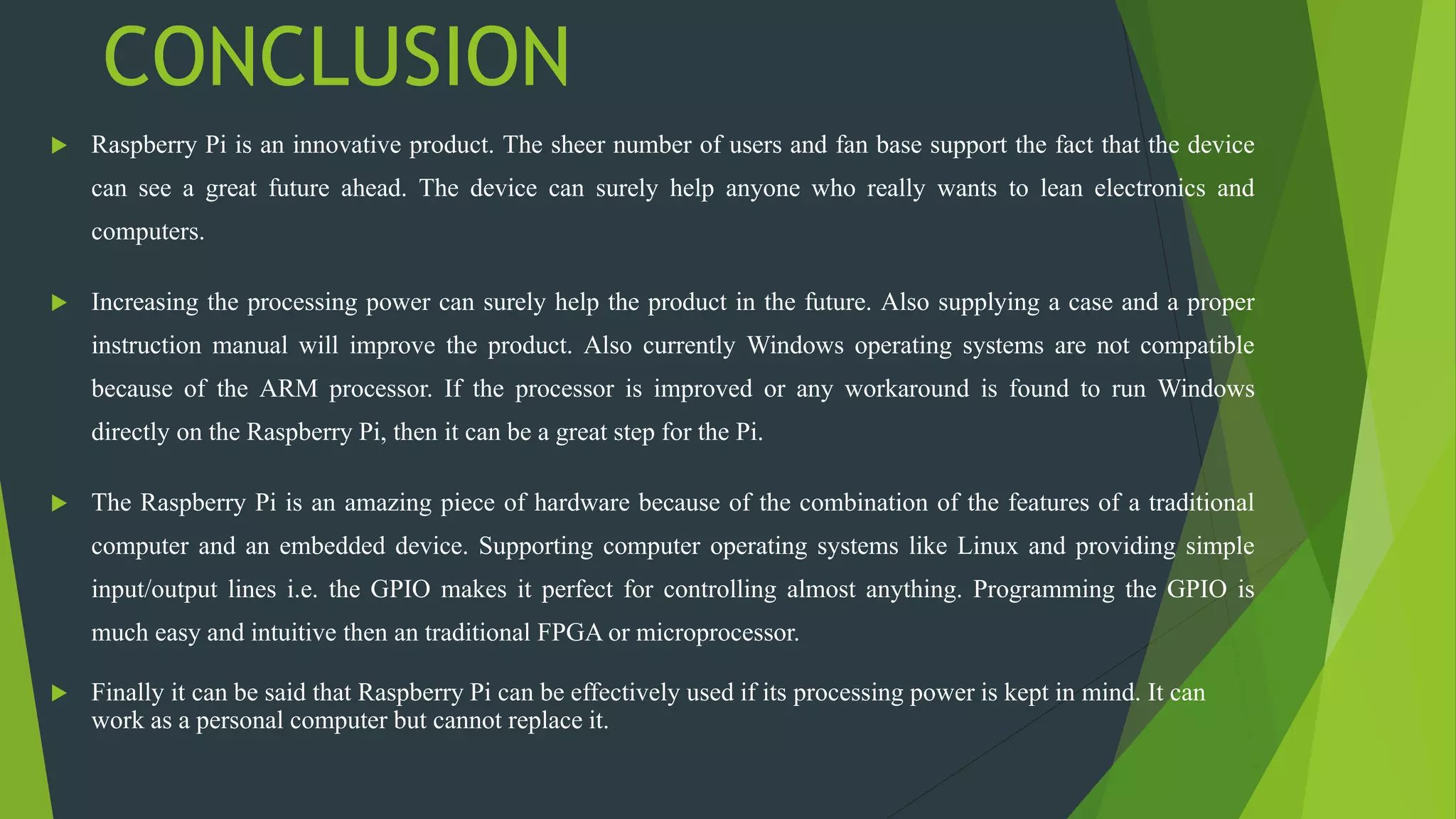 CONCLUSION
 Raspberry Pi is an innovative product. The sheer number of users and fan base support the fact that the device
can see a great future ahead. The device can surely help anyone who really wants to lean electronics and
computers.
 Increasing the processing power can surely help the product in the future. Also supplying a case and a proper
instruction manual will improve the product. Also currently Windows operating systems are not compatible
because of the ARM processor. If the processor is improved or any workaround is found to run Windows
directly on the Raspberry Pi, then it can be a great step for the Pi.
 The Raspberry Pi is an amazing piece of hardware because of the combination of the features of a traditional
computer and an embedded device. Supporting computer operating systems like Linux and providing simple
input/output lines i.e. the GPIO makes it perfect for controlling almost anything. Programming the GPIO is
much easy and intuitive then an traditional FPGA or microprocessor.
 Finally it can be said that Raspberry Pi can be effectively used if its processing power is kept in mind. It can
work as a personal computer but cannot replace it.
 