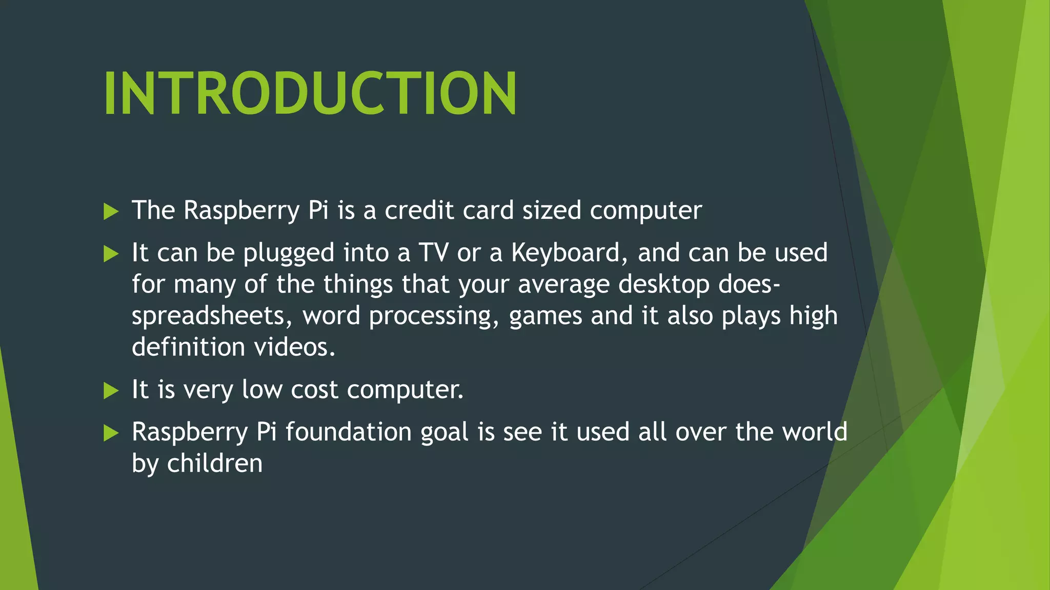 INTRODUCTION
 The Raspberry Pi is a credit card sized computer
 It can be plugged into a TV or a Keyboard, and can be used
for many of the things that your average desktop does-
spreadsheets, word processing, games and it also plays high
definition videos.
 It is very low cost computer.
 Raspberry Pi foundation goal is see it used all over the world
by children
 