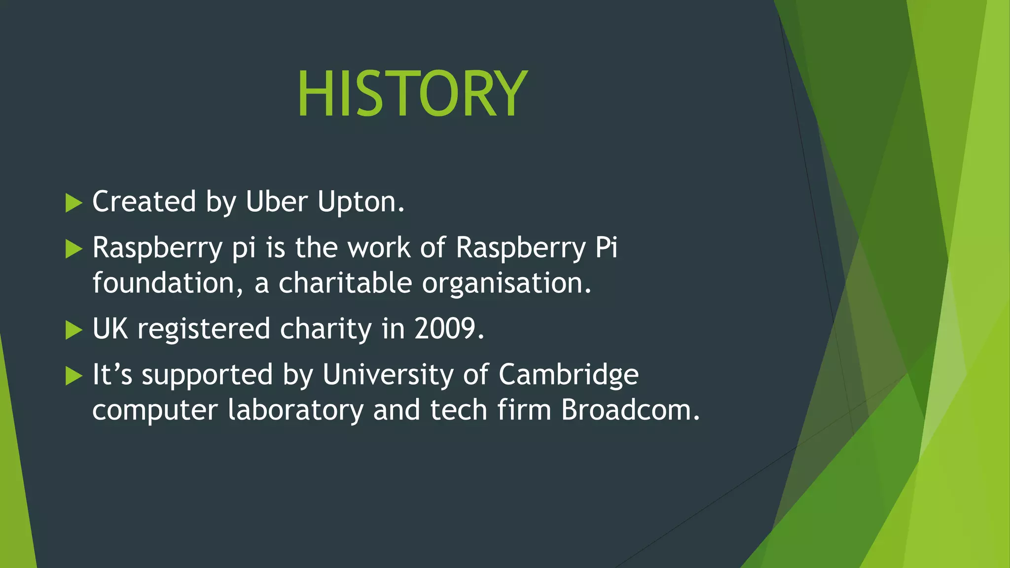 HISTORY
 Created by Uber Upton.
 Raspberry pi is the work of Raspberry Pi
foundation, a charitable organisation.
 UK registered charity in 2009.
 It’s supported by University of Cambridge
computer laboratory and tech firm Broadcom.
 