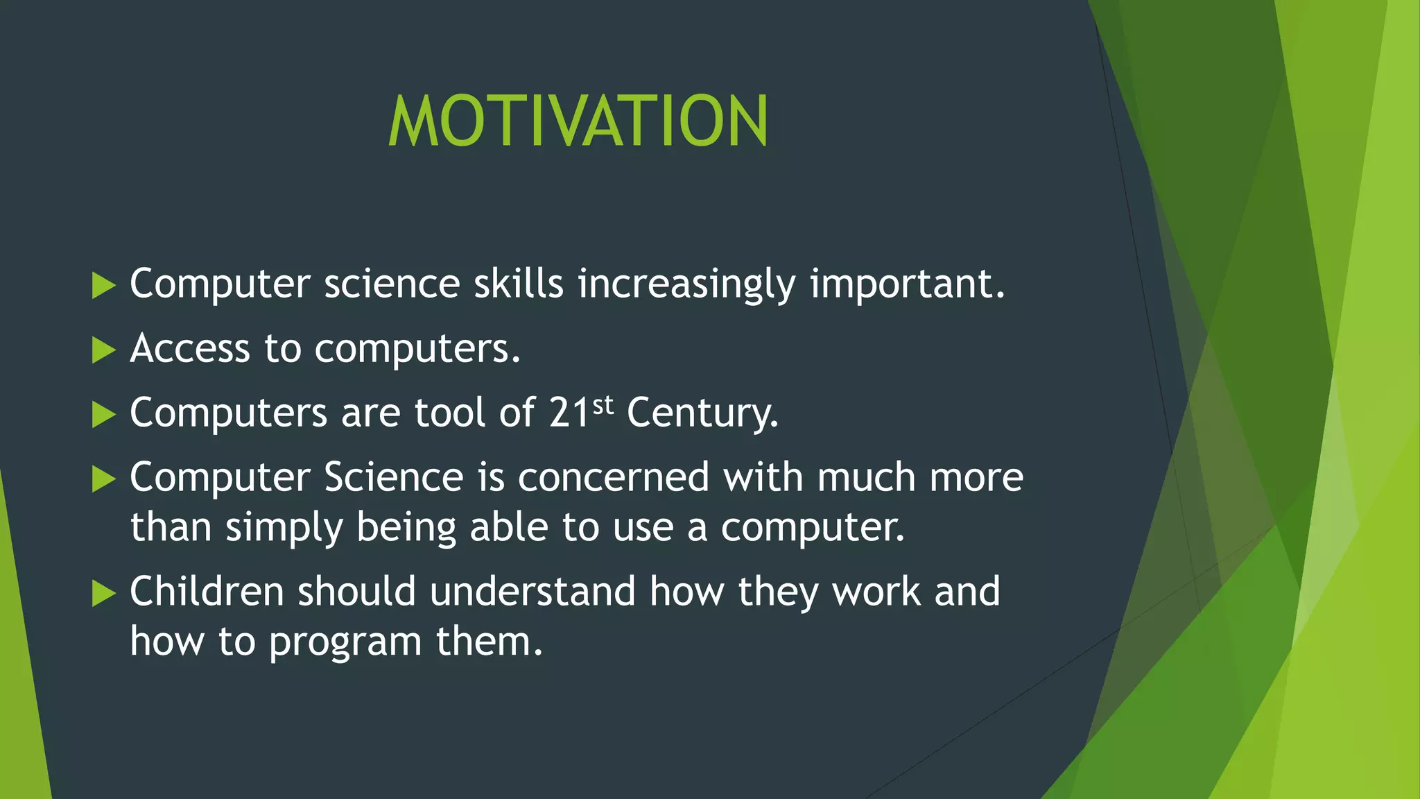 MOTIVATION
 Computer science skills increasingly important.
 Access to computers.
 Computers are tool of 21st Century.
 Computer Science is concerned with much more
than simply being able to use a computer.
 Children should understand how they work and
how to program them.
 