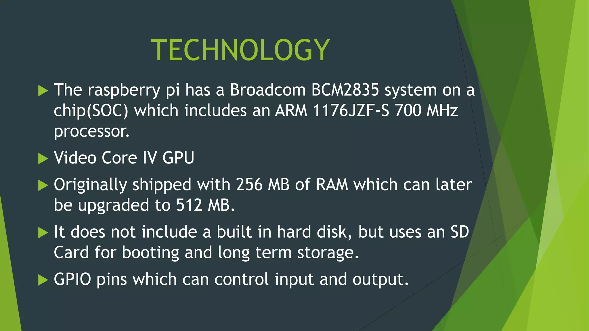 TECHNOLOGY
 The raspberry pi has a Broadcom BCM2835 system on a
chip(SOC) which includes an ARM 1176JZF-S 700 MHz
processor.
 Video Core IV GPU
 Originally shipped with 256 MB of RAM which can later
be upgraded to 512 MB.
 It does not include a built in hard disk, but uses an SD
Card for booting and long term storage.
 GPIO pins which can control input and output.
 