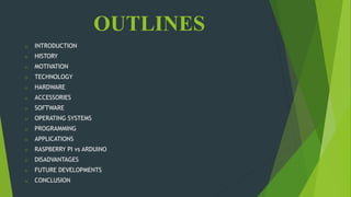 OUTLINES
o INTRODUCTION
o HISTORY
o MOTIVATION
o TECHNOLOGY
o HARDWARE
o ACCESSORIES
o SOFTWARE
o OPERATING SYSTEMS
o PROGRAMMING
o APPLICATIONS
o RASPBERRY PI vs ARDUINO
o DISADVANTAGES
o FUTURE DEVELOPMENTS
o CONCLUSION
 