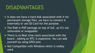 DISADVANTAGES
 It does not have a hard disk associated with it for
permanent storage files ,we have to connect it
externally or use SD Card for the purpose.
 The RAM is POP package on top of SoC ,so it’s not
removable or swappable.
 There is no Real time clock associated with the
board . Adding an RTC is expensive. You can add
yourself by using GPIO pins
 Not Compatible with Windows which is widely
used.
 