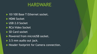 HARDWARE
 10/100 Base T Ethernet socket.
 HDMI Socket
 USB 2.0 Socket
 RCA Video Socket
 SD Card socket
 Powered from microUSB socket.
 3.5 mm audio out jack.
 Header footprint for Camera connection.
 