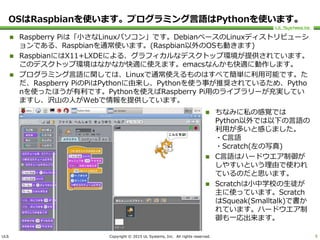 ULS Copyright © 2015 UL Systems, Inc. All rights reserved.
OSはRaspbianを使います。プログラミング言語はPythonを使います。
 Raspberry Piは「小さなLinuxパソコン」です。DebianベースのLinuxディストリビューシ
ョンである、Raspbianを通常使います。(Raspbian以外のOSも動きます)
 RaspbianにはX11+LXDEによる、グラフィカルなデスクトップ環境が提供されています。
このデスクトップ環境はなかなか快適に使えます。emacsなんかも快適に動作します。
 プログラミング言語に関しては、Linuxで通常使えるものはすべて簡単に利用可能です。た
だ、Raspberry PiのPiはPythonに由来し、Pythonを使う事が推奨されているため、Pytho
nを使ったほうが有利です。Pythonを使えばRaspberry Pi用のライブラリーが充実してい
ますし、沢山の人がWebで情報を提供しています。
9
 ちなみに私の感覚では
Python以外では以下の言語の
利用が多いと感じました。
・C言語
・Scratch(左の写真)
 C言語はハードウエア制御が
しやすいという理由で使われ
ているのだと思います。
 Scratchは小中学校の生徒が
主に使っています。Scratch
はSqueak(Smalltalk)で書か
れています。ハードウエア制
御も一応出来ます。
 