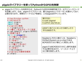 ULS Copyright © 2015 UL Systems, Inc. All rights reserved.
pigpioライブラリーを使ってPythonからGPIOを制御
 pigpioライブラリーを利用すれば、PythonからGPIOを制御可能です。以下にソースコード
を記載します。なお、pigpioライブラリーは、裏でpigpiodというデーモンを動かしておく
必要があります。実際のハードウエア制御は、このpigpiodがやっています。
14
実行方法：
$ sudo pigpiod
$ python pig-led.py
LEDが１秒ごとに光ったり消灯したり
すれば成功です。
Raspberry Piの11番ピンは、Raspberry
PiのSoC(System-on-a-chip)である
BCM2835では17番ピンに相当します。
pigpioではBCM2835でのピン番号を指定
する必要があるので、ソースコード上で
は17番を指定します。
 