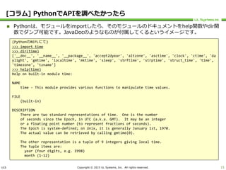 ULS Copyright © 2015 UL Systems, Inc. All rights reserved.
[コラム] PythonでAPIを調べたかったら
 Pythonは、モジュールをimportしたら、そのモジュールのドキュメントをhelp関数やdir関
数でダンプ可能です。JavaDocのようなものが付属してくるというイメージです。
15
(PythonのREPLにて)
>>> import time
>>> dir(time)
['__doc__', '__name__', '__package__', 'accept2dyear', 'altzone', 'asctime', 'clock', 'ctime', 'da
ylight', 'gmtime', 'localtime', 'mktime', 'sleep', 'strftime', 'strptime', 'struct_time', 'time',
'timezone', 'tzname']
>>> help(time)
Help on built-in module time:
NAME
time - This module provides various functions to manipulate time values.
FILE
(built-in)
DESCRIPTION
There are two standard representations of time. One is the number
of seconds since the Epoch, in UTC (a.k.a. GMT). It may be an integer
or a floating point number (to represent fractions of seconds).
The Epoch is system-defined; on Unix, it is generally January 1st, 1970.
The actual value can be retrieved by calling gmtime(0).
The other representation is a tuple of 9 integers giving local time.
The tuple items are:
year (four digits, e.g. 1998)
month (1-12)
 