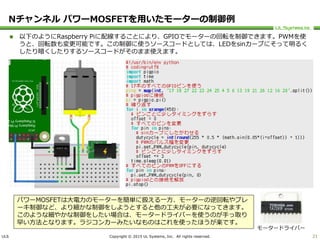 ULS Copyright © 2015 UL Systems, Inc. All rights reserved.
Nチャンネル パワーMOSFETを用いたモーターの制御例
 以下のようにRaspberry Piに配線することにより、GPIOでモーターの回転を制御できます。PWMを使
うと、回転数も変更可能です。この制御に使うソースコードとしては、LEDをsinカーブにそって明るく
したり暗くしたりするソースコードがそのまま使えます。
21
パワーMOSFETは大電力のモーターを簡単に扱える一方、モーターの逆回転やブレ
ーキ制御など、より細かな制御をしようとすると他の工夫が必要になってきます。
このような細やかな制御をしたい場合は、モータードライバーを使うのが手っ取り
早い方法となります。ラジコンカーみたいなものはこれを使ったほうが楽です。
モータードライバー
 