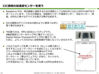 ULS Copyright © 2015 UL Systems, Inc. All rights reserved.
I2C接続の加速度センサーを使う
 Raspberry Piは、周辺機器と接続するための規格としてUSB以外にI2CとSPIやUARTをサ
ポートしています。これらの規格は、加速度センサーや温度センサー、気圧センサー、液
晶、GPSなど様々なデバイスを繋げる事が出来ます。
 I2Cは複数のデバイスを右の図のように数珠つなぎに
繋ぐ事が出来ます。
 今回扱うのは、MPU-6050というチップです。
6軸加速度センサーをチップ内に備えている上に、
Digital Motion Processorもチップ内に備えている
ために、よりノイズの少ない姿勢制御が可能になっているものです。
 このようなチップを買ってきたら（もしくは買う前に）、
まずすることは「データシートを読むこと」になります。
パワーMOSFETのようなものも同様なのですが、
このような電子工作の世界では、ほとんどの物に
データシート（要はマニュアル）があり、ネットから
ダウンロード可能になっています。
これを読まないと、特に私のような素人は何も出来ません。
26
(Wikipediaより)
MPU-6050
 