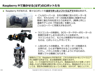 ULS Copyright © 2015 UL Systems, Inc. All rights reserved.
Raspberry Piで動かせる(はず)のロボットたち
 Raspberry Piがあれば、様々なロボットを自分で作ったソフトウエアで制御出来ます。
2
← こんなローバーは、左右の車輪に別々のモーターを
付け、それらのモーターの回転を個別に制御すれば
簡単に進む方向を変えたり出来ます。(戦車と同じ)
漫画やアニメの「宇宙兄弟」を観た人は、
こんなローバーに見覚えがあるはず。
← ラジコンカーの制御も、DCモーターやサーボモーターの
制御が出来てしまえばロボットに出来ます。
ラジコンのように、もともと制御系が半分出来ている
ものは、ロボットにしやすいです。
← 人型ロボットの制御は、サーボモーターの制御さえ
出来れば、ひとまず動作させることは可能です。
ただし、バランスを取って動くようにするための、
制御ソフトは複雑になります。
結局のところ、Raspberry Piがあれば、これらのおもちゃをソフトウエア
的に制御する所までは、ある程度簡単に到達できます。
なお、ハードの設計をゼロからするより、既成品のおもちゃを買ってきて
改造したほうが簡単な場合が多いかもしれません。既成品のデメリットと
しては、想定外の制御方式となっていた場合、分からず、悩むことです。
 