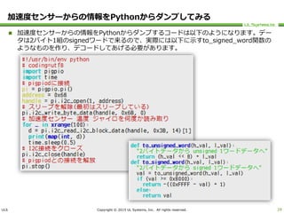ULS Copyright © 2015 UL Systems, Inc. All rights reserved.
加速度センサーからの情報をPythonからダンプしてみる
 加速度センサーからの情報をPythonからダンプするコードは以下のようになります。デー
タは2バイト1組のsignedワードで来るので、実際には以下に示すto_signed_word関数の
ようなものを作り、デコードしてあげる必要があります。
29
 