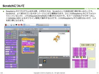 ULS Copyright © 2015 UL Systems, Inc. All rights reserved.
Scratchについて
 Raspberry Piでプログラムを作る際、小学生たちは、Scratchという言語を使う事が多いみたいです。
Scratchは、よく使われている大きくバージョンが２種類あります。ひとつはRaspberry Piにデフォルト
で入っている1.4で、これはSqueak(Smalltalk)で書かれたものです。もう一つはWebブラウザー(もし
くはAdobe AIRによるオフライン環境)で動作する2.0です。2.0はRaspberry Piでは使えないので、1.4
を使う事になります。
33
音楽の演奏も可能
 
