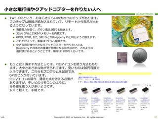 ULS Copyright © 2015 UL Systems, Inc. All rights reserved.
小さな飛行機やクアッドコプターを作りたい人へ
 TWE-Liteという、おはじきくらいの大きさのチップがあります。
このチップは無線が組み込まれていて、リモートから指示が出せ
るようになっています。
 消費電力が低く、ボタン電池1個でも動きます。
 32bit CPUと32KBのメモリーも内蔵です。
 GPIO, PWM, I2C, SPI などがRaspberry Piと同じように扱えます。
 これだけ入って、重量は1グラム程度です。
 小さな飛行機や小さなクアッドコプターを作りたい人は、
Raspberry Pi自体のの重量が問題になるはずなので、このような
選択肢があるということです。値段は1700円くらいです。
 もっと安く済ます方法としては、PICマイコンを使う方法もあり
ます。大小さまざまな物が売られてます。安いものは50円程度で
入手できます。これらもプログラムを記述でき、
GPIOピンが付いています。
PICマイコンの場合、通信方式を考える必要が
ありますが、テレビのリモコンのように、
赤外線を使う人が多いようです。
安くて軽くて、手軽です。
37
 