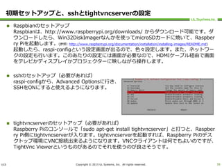 ULS Copyright © 2015 UL Systems, Inc. All rights reserved.
初期セットアップと、sshとtightvncserverの設定
 Raspbianのセットアップ
Raspbianは、http://www.raspberrypi.org/downloads/ からダウンロード可能です。ダ
ウンロードしたら、Win32DiskImagerなんかを使ってmicroSDカードに焼いて、Raspber
ry Piを起動します。(参照: http://www.raspberrypi.org/documentation/installation/installing-images/README.md)
起動したら、raspi-configという設定画面が出るので、色々設定します。また、ネットワー
クの設定も行います。このあたりの設定には画面が必要なので、HDMIケーブル経由で画面
をテレビかディスプレイかプロジェクターに映しながら操作します。
 sshのセットアップ（必要があれば）
raspi-configから、Advanced Optionsに行き、
SSHをONにすると使えるようになります。
 tightvncserverのセットアップ（必要があれば）
Raspberry Piのコンソールで「sudo apt-get install tightvncserver」と打つと、Raspber
ry Pi側にtightvncserverが入ります。tightvncserverを起動すれば、Raspberry Piのデス
クトップ環境にVNC接続出来るようになります。VNCクライアントは何でもよいのですが、
TightVnc Viewerというものがあるのでそれを使うのが良さそうです。
38
 