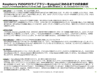 ULS Copyright © 2015 UL Systems, Inc. All rights reserved.
Raspberry PiのGPIOライブラリーをpigpioに決めるまでの紆余曲折
Raspberry PiでPWMを正常に動作させようと色々試した結果、pigpioに最終的に落ち着きました。試してみたのは以下のライブラリーたち。
RPi.GPIO ← とっても有名。本には必ず登場します。
LEDをPWMでゆっくり明るさを調整する程度のPWMであればうまく制御できましたが、サーボモーターを制御しようとすると、PWM
の不正確さが表に出てきてしまい、jitterが発生しました。また、sinカーブにそってスムーズにサーボを首振りしようとしても、かなり
ぎくしゃくした動きしかしませんでした。
RPIO.PWM.Servo ← Pythonだけで制御する場合、RPi.GPIOよりも高い性能が出ると言われています。
RPIOに付属するサーボ制御用のライブラリーですが、これもうまくサーボを制御出来ませんでした。ある位置に静止しておく程度の制
御であれば、RPi.GPIOよりも綺麗に静止してくれますが、sinカーブにそって首振りしようとすると、毎回リセットがかかったような変
な動きをします。
RPIO.PWM
これのadd_channel_pulseを用いれば、GPIOのピン数が許す限りの複数のサーボモーターを綺麗に制御できました。sinカーブにもか
なり綺麗にそった動きをしてくれます。しかし、一方でLEDの明滅をゆっくり制御しようとすると、これがうまくいきません。突然変
なタイミングで一瞬明るくフラッシュします。サーボがうまく制御できるのに、LEDの明滅がうまく行かないなんて・・・。
ServoBlaster ← 高度なソフトウエアPWM方式を最初に実装したソフトウエアです
ServoBlasterを使えばとてもうまくサーボが制御できました。ただし、ServoBlasterのメンテナンスは1年前から止まってしまってい
るみたいで、たとえばRapberry Pi B+のピン配列をサポートしていないように見えました。そのため、ピンのマッピング部分のソース
コードを自分で修正する必要がありました。
pi-blaster
ServoBlasterの派生(おそらくフォーク)だと思います。こちらは9ヶ月前までメンテナンスされていた形跡がありました。入出力方式は
ServoBlasterと同じで、/dev/pi-blasterに書き込む形みたいです。このpi-blasterは実際には試していません。ServoBlasterと中身は
同じはずです。試す前にpigpioが見付かりました。
pigpio ← ServoBlasterの良い所を取り入れつつ、全く新たに設計されたもの
pigpioは、現在でも活発にメンテされているライブラリーです。数日前にもメンテナンスされた形跡がありました。おそらく今後はこ
れが今後しばらくメインストリームになる気がします。PWMの制御方法は、DMAとPWMもしくはPCMを組み合わせたもので、精度の
高い方式を使っています。また、ソフトウエアの構成はServoBlasterなどと同じくデーモン方式です。ServoBlasterなどと異なり、デ
バイスファイル経由のアクセスだけではなく、TCP/IP経由のアクセスも許しているために、PC側のプログラムからpigpioデーモンと会
話可能になっています。pigpioは、PWMだけではなく、GPIOの入出力制御(トリガー含む)やI2CやSPIなんかも扱えるので、GPIOがら
みの制御は全部出来てしまう感じです。
39
 