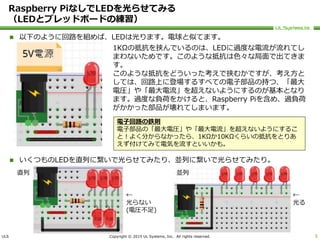 ULS Copyright © 2015 UL Systems, Inc. All rights reserved.
Raspberry PiなしでLEDを光らせてみる
（LEDとブレッドボードの練習）
 以下のように回路を組めば、LEDは光ります。電球と似てます。
 いくつものLEDを直列に繋いで光らせてみたり、並列に繋いで光らせてみたり。
5
1KΩの抵抗を挟んでいるのは、LEDに過度な電流が流れてし
まわないためです。このような抵抗は色々な局面で出てきま
す。
このような抵抗をどういった考えで挟むかですが、考え方と
しては、回路上に登場するすべての電子部品の持つ、「最大
電圧」や「最大電流」を超えないようにするのが基本となり
ます。過度な負荷をかけると、Raspberry Piを含め、過負荷
がかかった部品が壊れてしまいます。
電子回路の鉄則
電子部品の「最大電圧」や「最大電流」を超えないようにするこ
と！よく分からなかったら、1KΩか10KΩくらいの抵抗をとりあ
えず付けてみて電気を流すといいかも。
直列 並列
←
光らない
(電圧不足)
←
光る
 