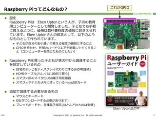 ULS Copyright © 2015 UL Systems, Inc. All rights reserved.
Raspberry Piってどんなもの？
 歴史
Raspberry Piは、Eben Uptonという人が、子供の教育
用コンピューターとして開発しました。子どもでも手軽
に買えるように、価格は教科書程度の値段におさえられ
ています。Eben Uptonさんの信念として、以下のよう
なものとして作られています。
 子どもが自分のお小遣いで買える程度の値段にすること
 GPIOを持たせ、外部のハードウエアを制御しやすくするこ
と（コンピューターを閉じたものにしない）
 Raspberry Piを買った子どもが家の中から調達すること
を想定しているもの
 自宅のテレビをディスプレイ代わりにする(HDMI接続)
 HDMIケーブル(もしくは100均で買う)
 スマフォ用のマイクロUSB端子用充電器
 スマフォやデジカメ用に持っているmicroSDカード
 追加で調達する必要があるもの
 マウスとキーボード
 OS(ダウンロードする必要があります)
 ブレッドボードや、各種電子部品(ほとんどのものは安価)
8
Eben Upton氏の本
これがGPIO
 