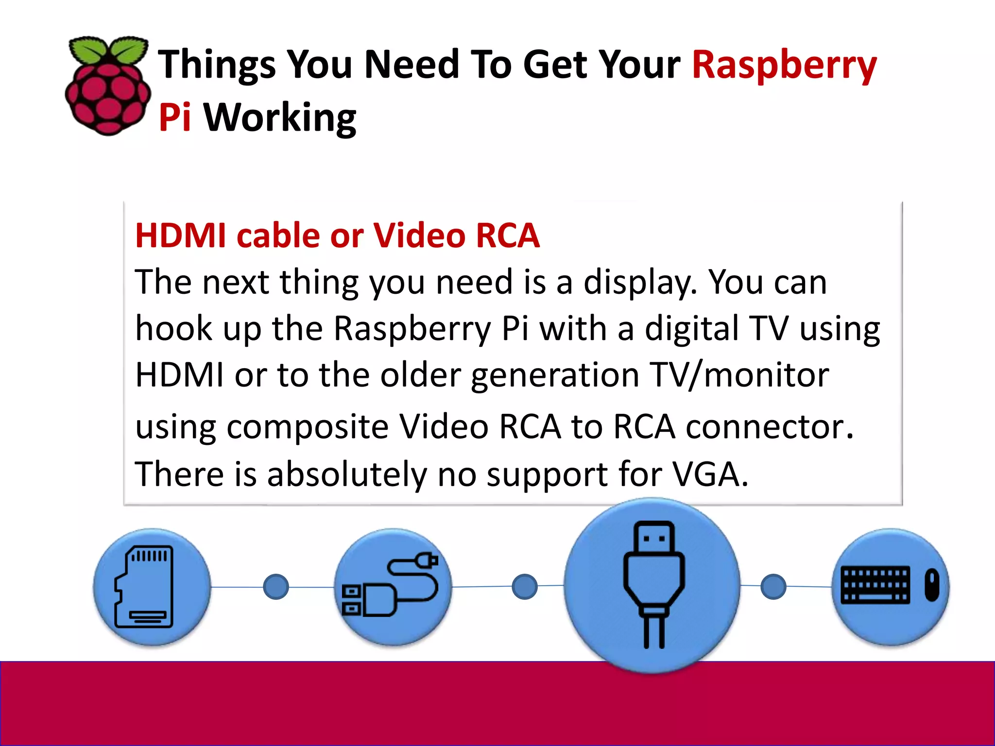 HDMI cable or Video RCA
The next thing you need is a display. You can
hook up the Raspberry Pi with a digital TV using
HDMI or to the older generation TV/monitor
using composite Video RCA to RCA connector.
There is absolutely no support for VGA.
Things You Need To Get Your Raspberry
Pi Working
 