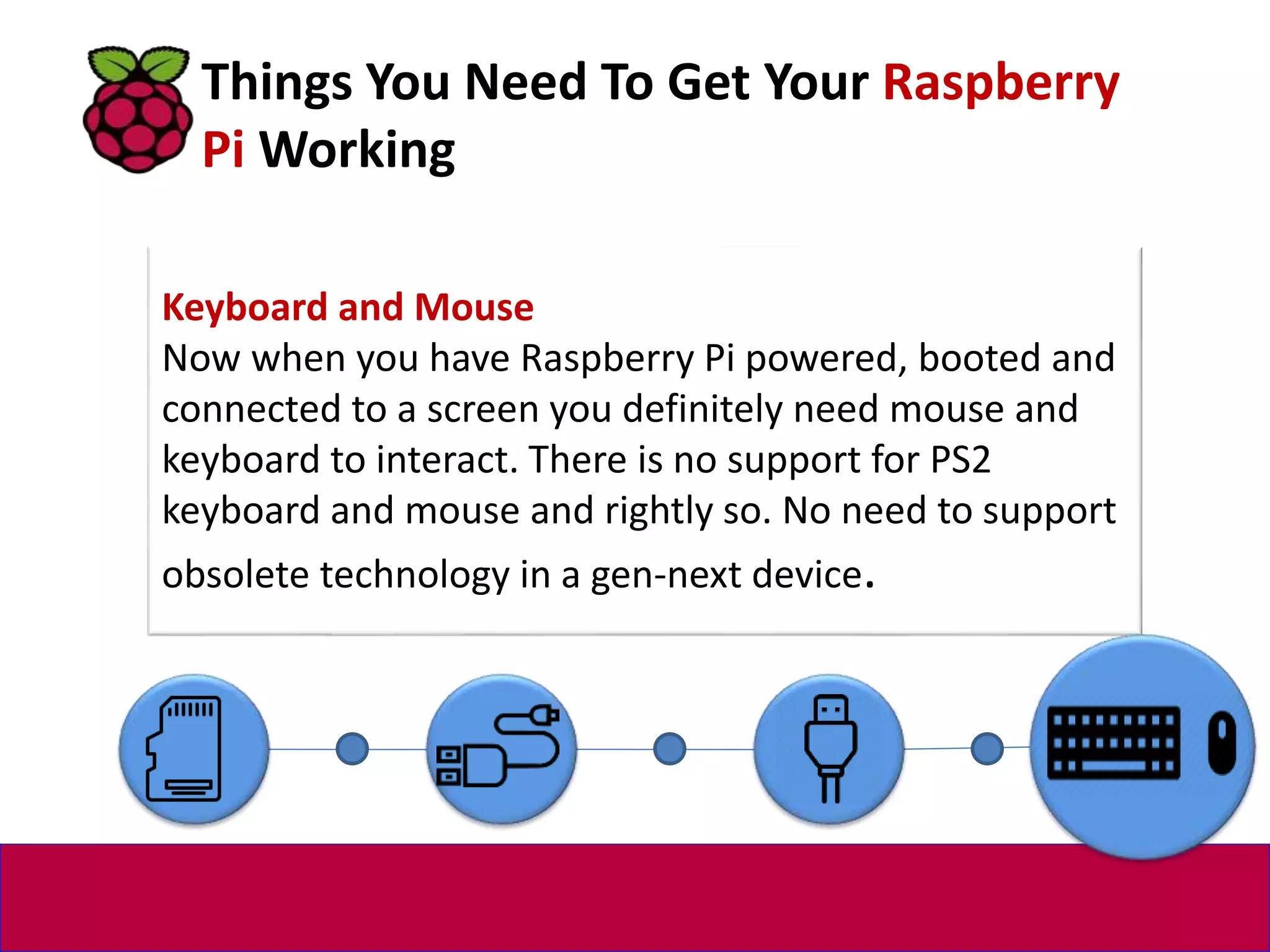 Keyboard and Mouse
Now when you have Raspberry Pi powered, booted and
connected to a screen you definitely need mouse and
keyboard to interact. There is no support for PS2
keyboard and mouse and rightly so. No need to support
obsolete technology in a gen-next device.
Things You Need To Get Your Raspberry
Pi Working
 