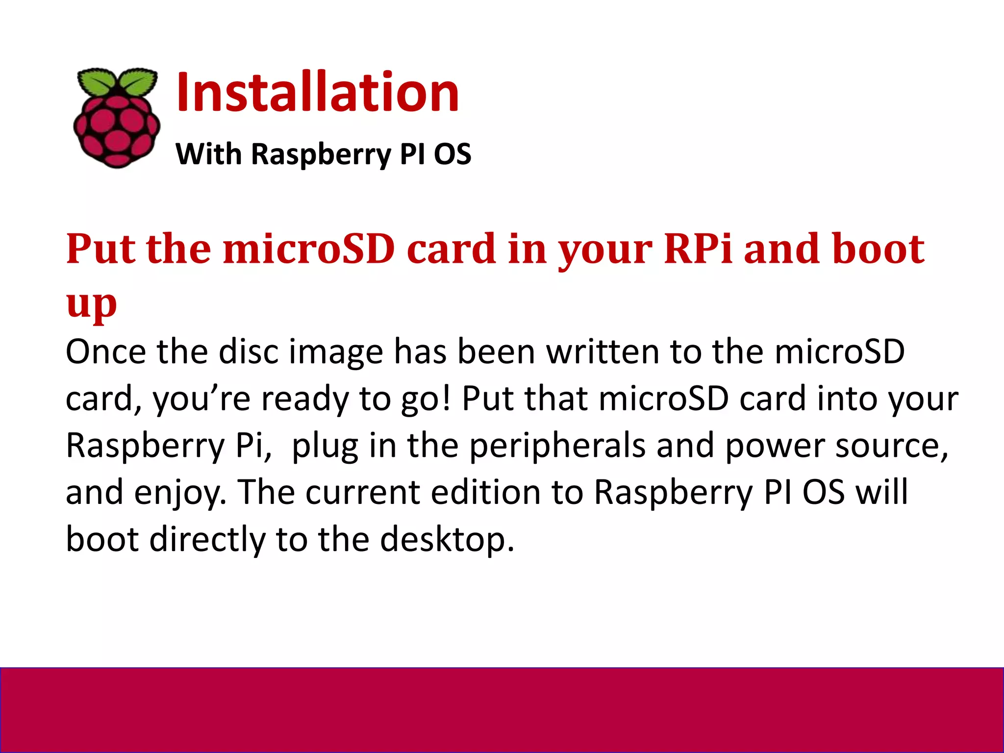 Installation
With Raspberry PI OS
Put the microSD card in your RPi and boot
up
Once the disc image has been written to the microSD
card, you’re ready to go! Put that microSD card into your
Raspberry Pi, plug in the peripherals and power source,
and enjoy. The current edition to Raspberry PI OS will
boot directly to the desktop.
 
