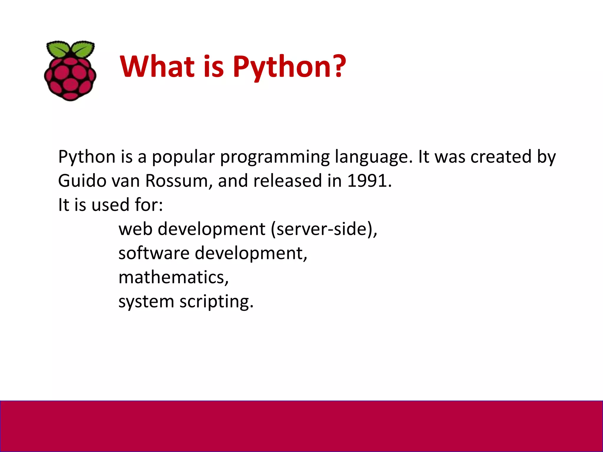 What is Python?
Python is a popular programming language. It was created by
Guido van Rossum, and released in 1991.
It is used for:
web development (server-side),
software development,
mathematics,
system scripting.
 