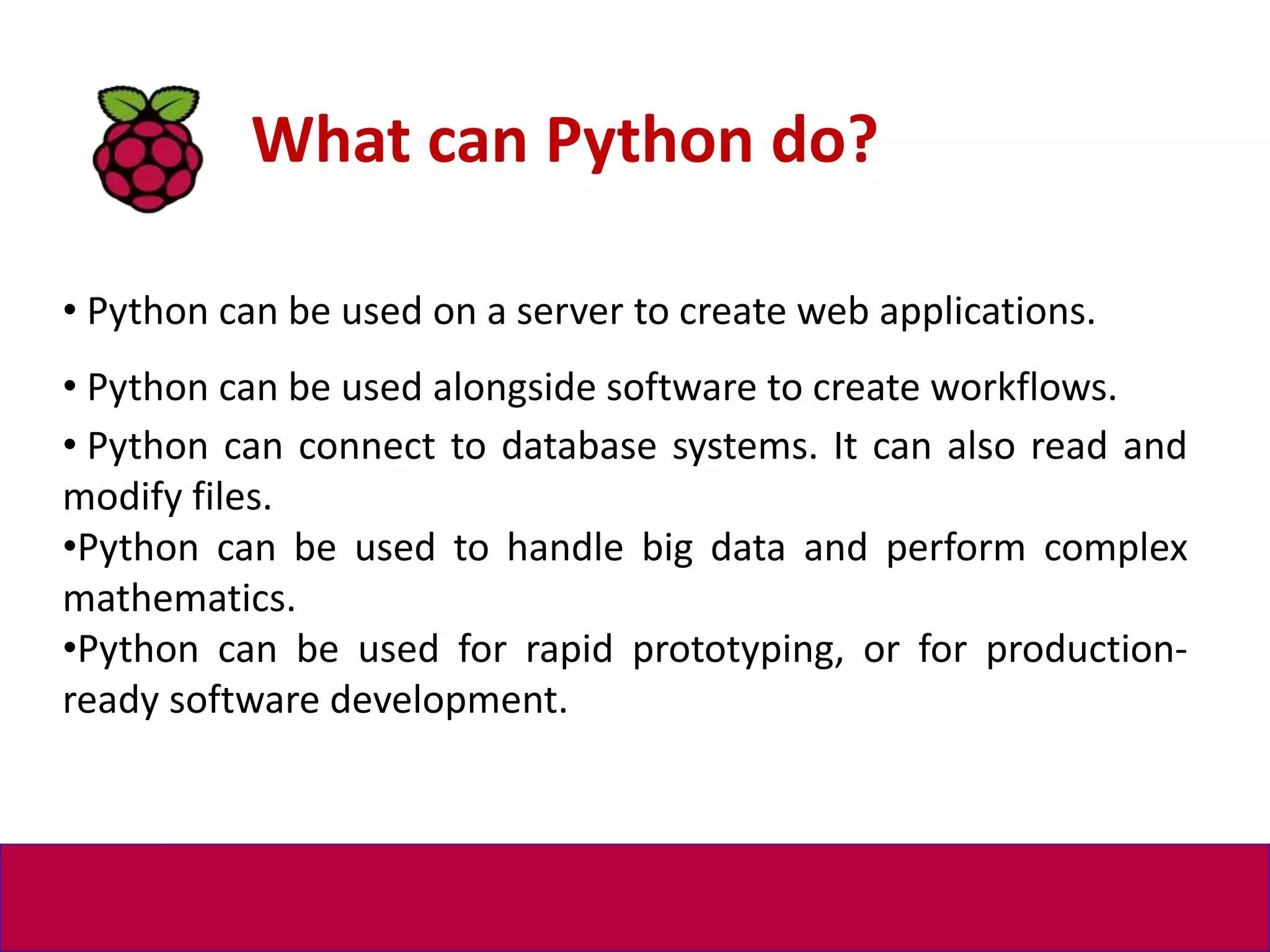 • Python can be used on a server to create web applications.
• Python can be used alongside software to create workflows.
• Python can connect to database systems. It can also read and
modify files.
•Python can be used to handle big data and perform complex
mathematics.
•Python can be used for rapid prototyping, or for production-
ready software development.
What can Python do?
 