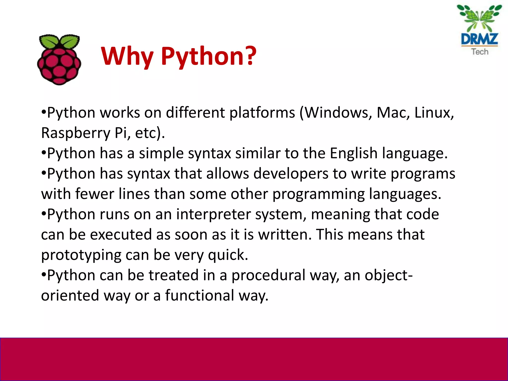 •Python works on different platforms (Windows, Mac, Linux,
Raspberry Pi, etc).
•Python has a simple syntax similar to the English language.
•Python has syntax that allows developers to write programs
with fewer lines than some other programming languages.
•Python runs on an interpreter system, meaning that code
can be executed as soon as it is written. This means that
prototyping can be very quick.
•Python can be treated in a procedural way, an object-
oriented way or a functional way.
Why Python?
 