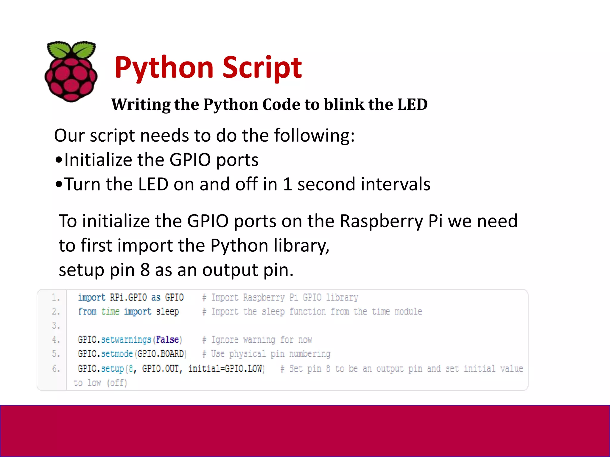 Writing the Python Code to blink the LED
Python Script
Our script needs to do the following:
•Initialize the GPIO ports
•Turn the LED on and off in 1 second intervals
To initialize the GPIO ports on the Raspberry Pi we need
to first import the Python library,
setup pin 8 as an output pin.
 