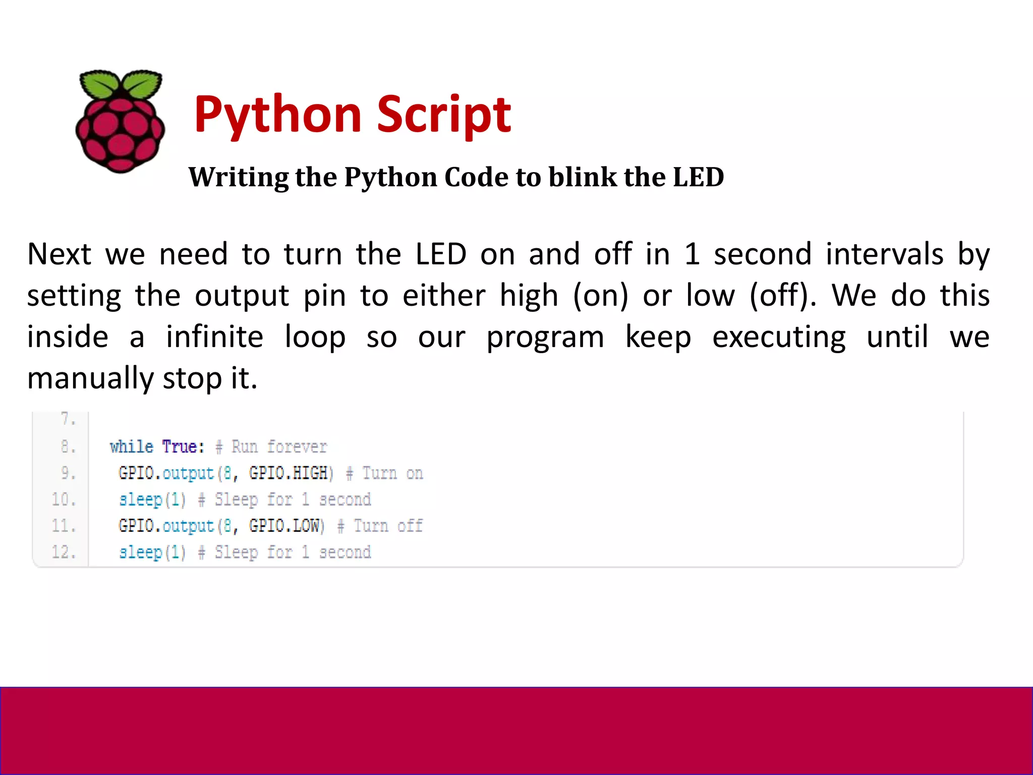 Writing the Python Code to blink the LED
Python Script
Next we need to turn the LED on and off in 1 second intervals by
setting the output pin to either high (on) or low (off). We do this
inside a infinite loop so our program keep executing until we
manually stop it.
 