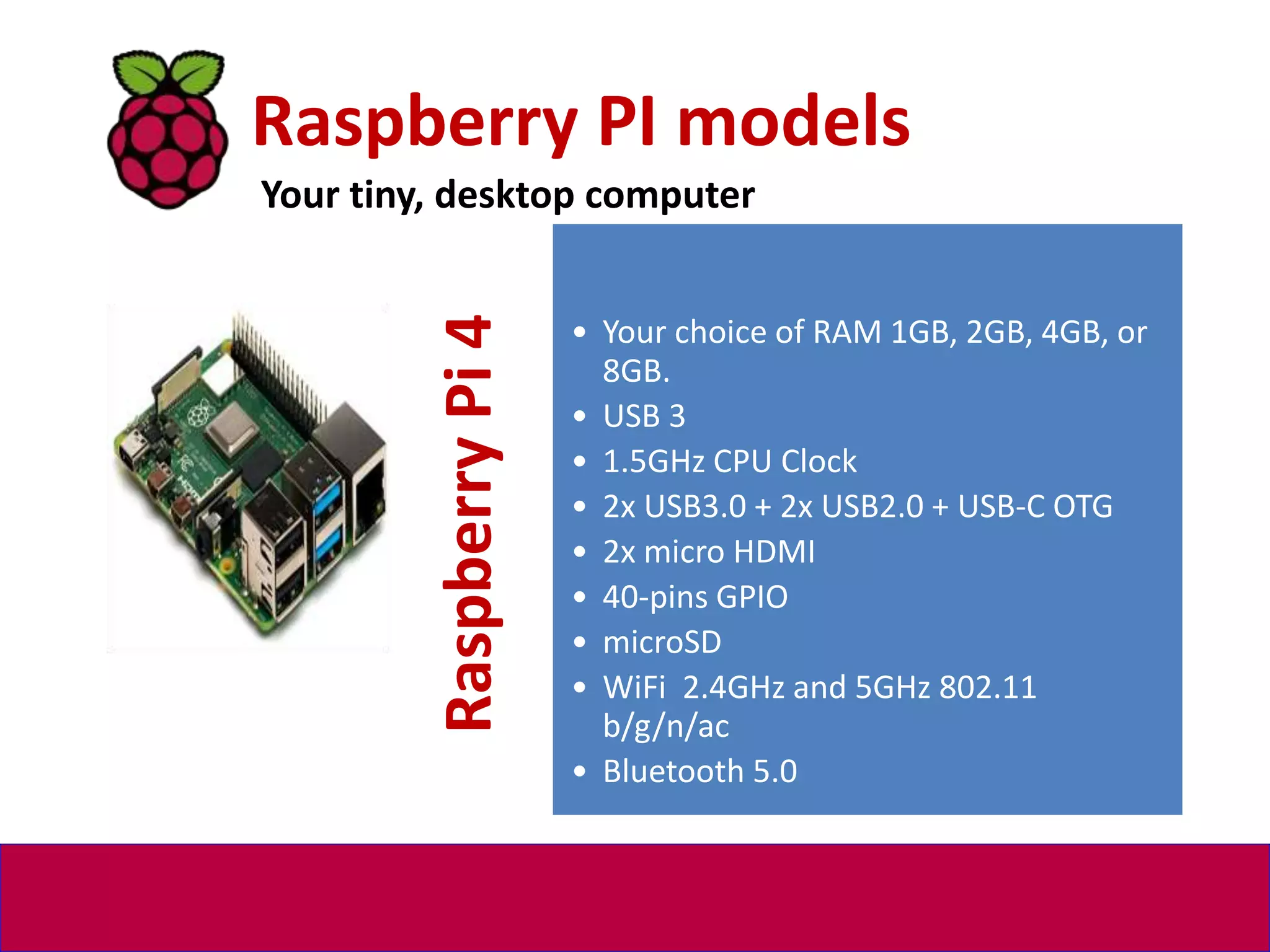 Raspberry PI models
Your tiny, desktop computer
Raspberry
Pi
4
• Your choice of RAM 1GB, 2GB, 4GB, or
8GB.
• USB 3
• 1.5GHz CPU Clock
• 2x USB3.0 + 2x USB2.0 + USB-C OTG
• 2x micro HDMI
• 40-pins GPIO
• microSD
• WiFi 2.4GHz and 5GHz 802.11
b/g/n/ac
• Bluetooth 5.0
 