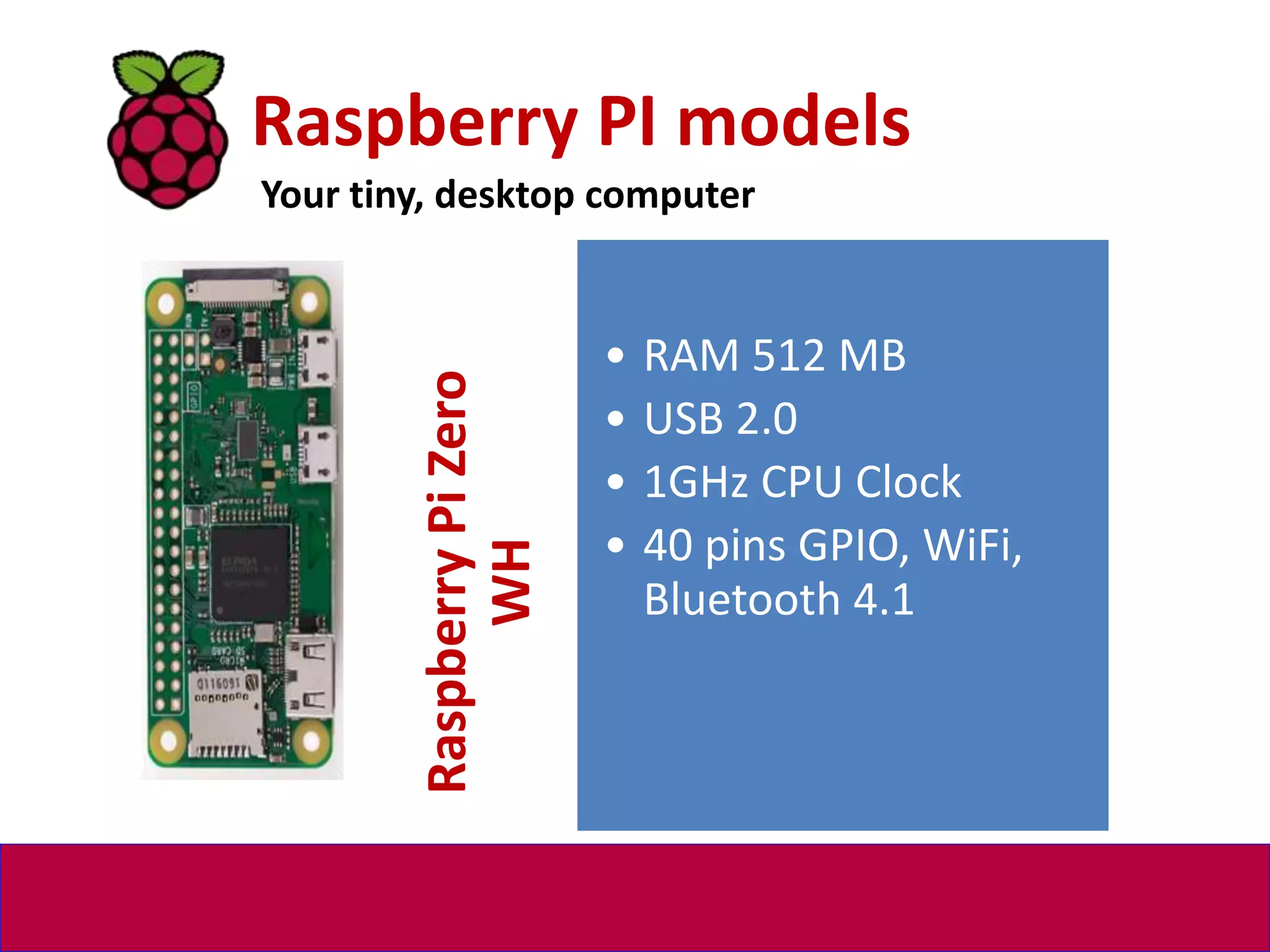 Raspberry PI models
Your tiny, desktop computer
Raspberry
Pi
Zero
WH
• RAM 512 MB
• USB 2.0
• 1GHz CPU Clock
• 40 pins GPIO, WiFi,
Bluetooth 4.1
 