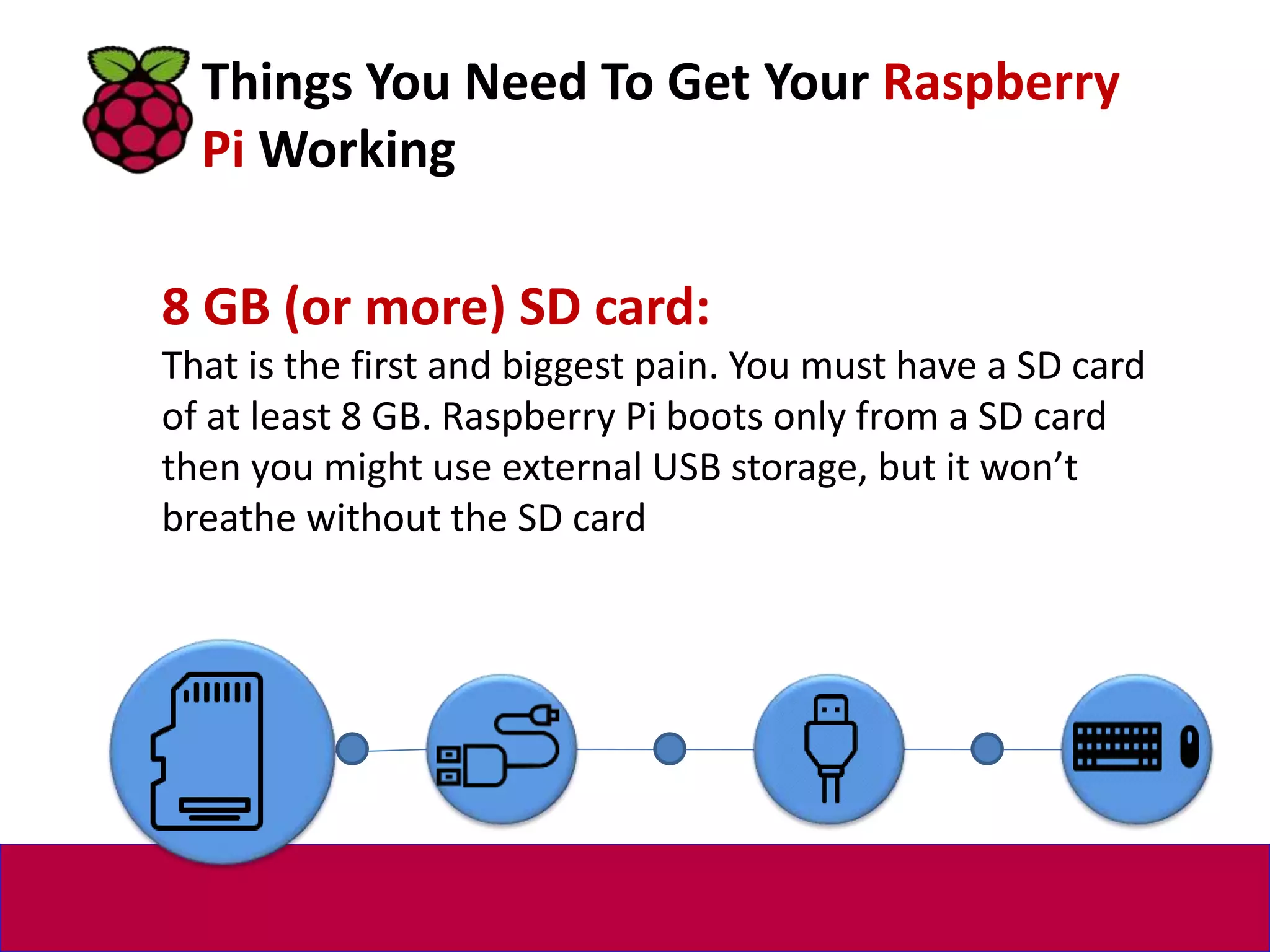 8 GB (or more) SD card:
That is the first and biggest pain. You must have a SD card
of at least 8 GB. Raspberry Pi boots only from a SD card
then you might use external USB storage, but it won’t
breathe without the SD card.
Things You Need To Get Your Raspberry
Pi Working
 