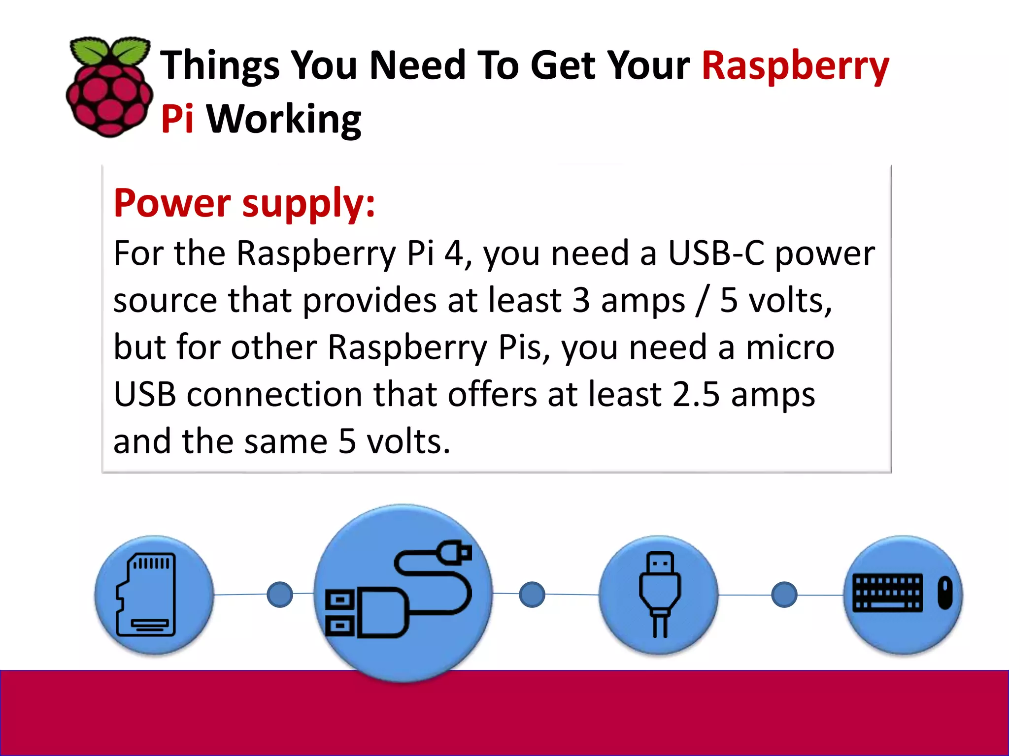 Power supply:
For the Raspberry Pi 4, you need a USB-C power
source that provides at least 3 amps / 5 volts,
but for other Raspberry Pis, you need a micro
USB connection that offers at least 2.5 amps
and the same 5 volts.
Things You Need To Get Your Raspberry
Pi Working
 
