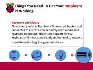 Keyboard and Mouse
Now when you have Raspberry Pi powered, booted and
connected to a screen you definitely need mouse and
keyboard to interact. There is no support for PS2
keyboard and mouse and rightly so. No need to support
obsolete technology in a gen-next device.
Things You Need To Get Your Raspberry
Pi Working
 